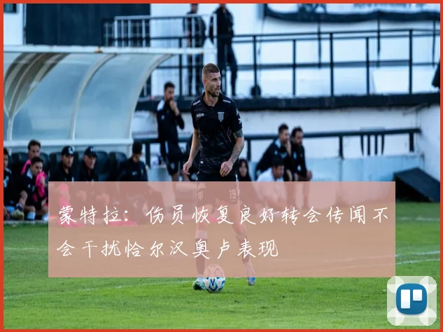 蒙特拉：伤员恢复良好转会传闻不会干扰恰尔汉奥卢表现