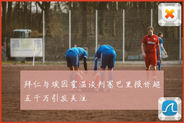 拜仁与埃因霍温谈判塞巴里报价超五千万引发关注