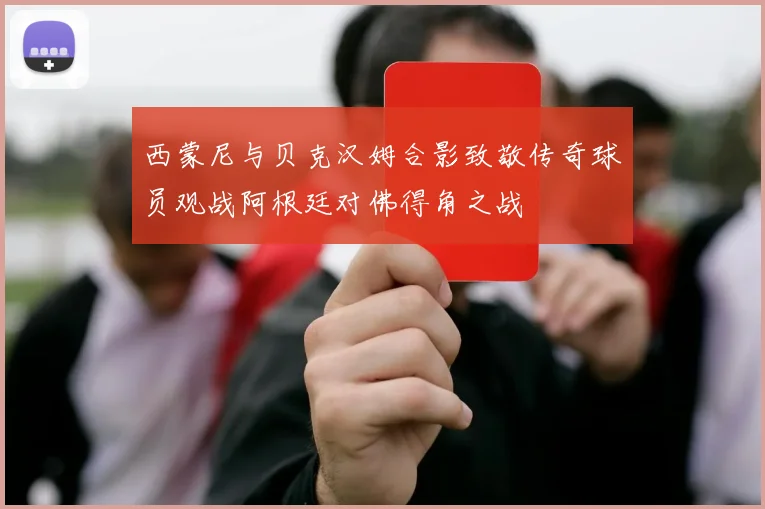 西蒙尼与贝克汉姆合影致敬传奇球员观战阿根廷对佛得角之战