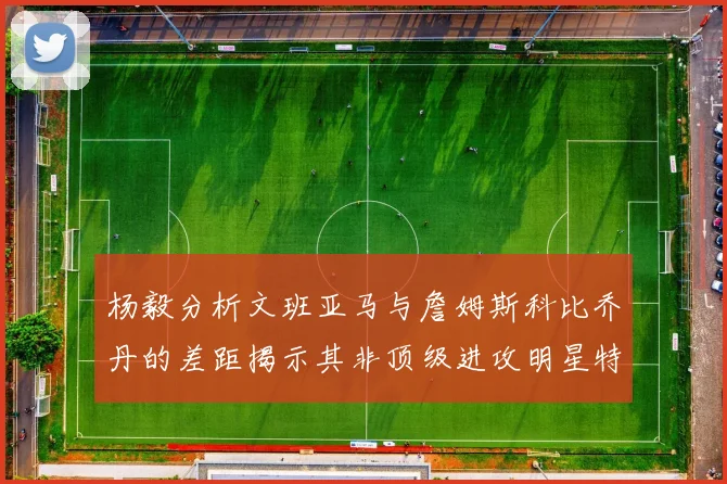 杨毅分析文班亚马与詹姆斯科比乔丹的差距揭示其非顶级进攻明星特质