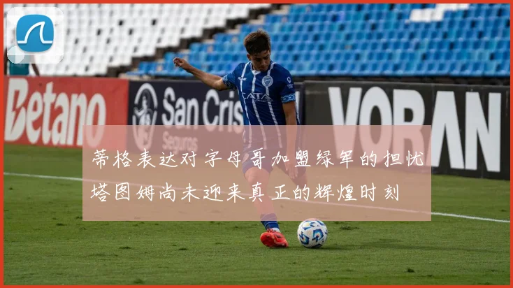 蒂格表达对字母哥加盟绿军的担忧塔图姆尚未迎来真正的辉煌时刻