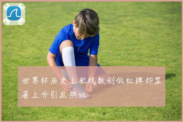 世界杯历史上犯规数创低红牌却显著上升引发热议