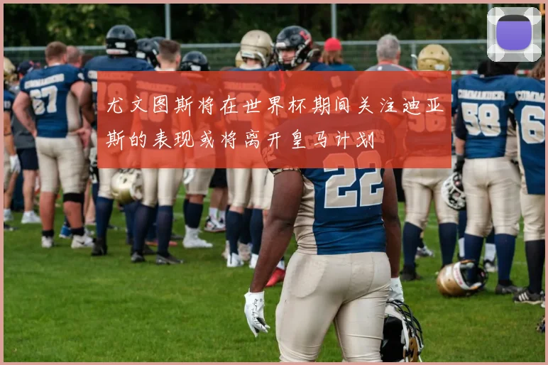 尤文图斯将在世界杯期间关注迪亚斯的表现或将离开皇马计划