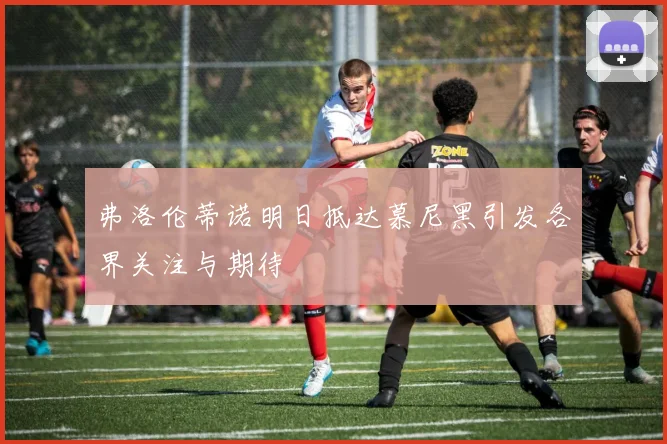 弗洛伦蒂诺明日抵达慕尼黑引发各界关注与期待