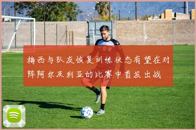 梅西与队友恢复训练状态有望在对阵阿尔及利亚的比赛中首发出战