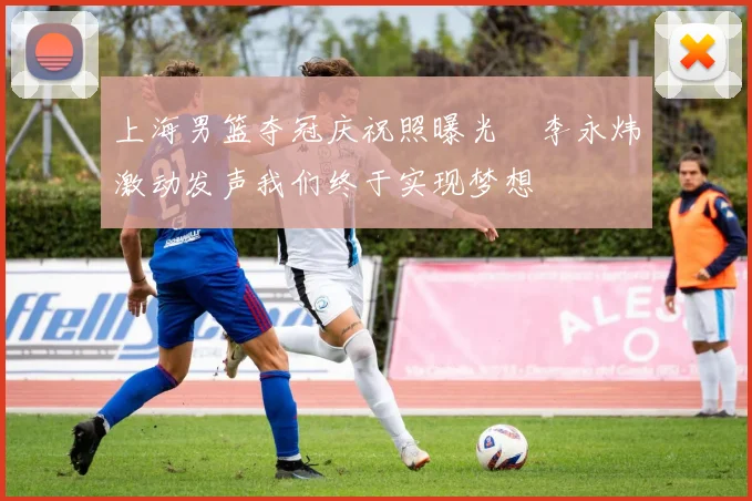 上海男篮夺冠庆祝照曝光偰李永炜激动发声我们终于实现梦想