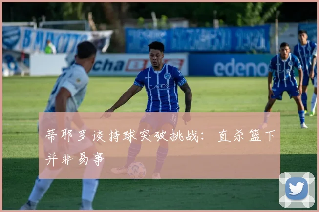 蒂耶罗谈持球突破挑战：直杀篮下并非易事