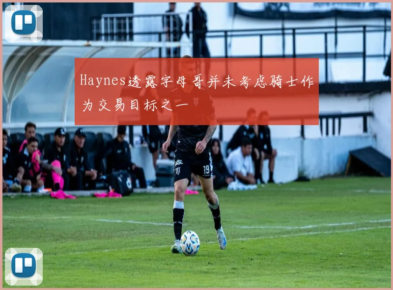 Haynes透露字母哥并未考虑骑士作为交易目标之一