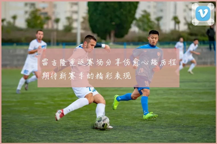 雷吉隆重返赛场分享伤愈心路历程期待新赛季的精彩表现