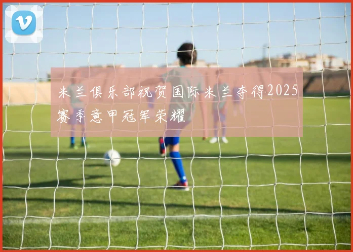 米兰俱乐部祝贺国际米兰夺得2025赛季意甲冠军荣耀