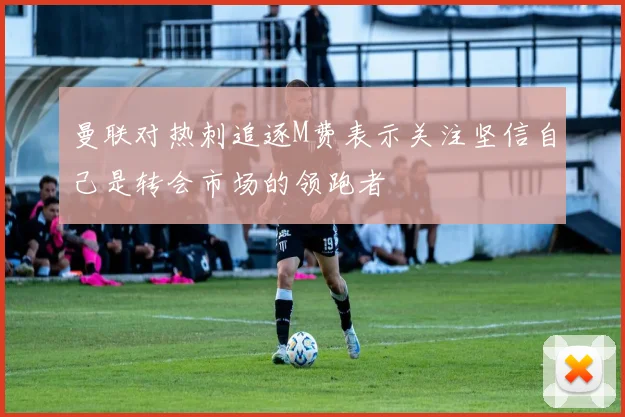 曼联对热刺追逐M费表示关注坚信自己是转会市场的领跑者