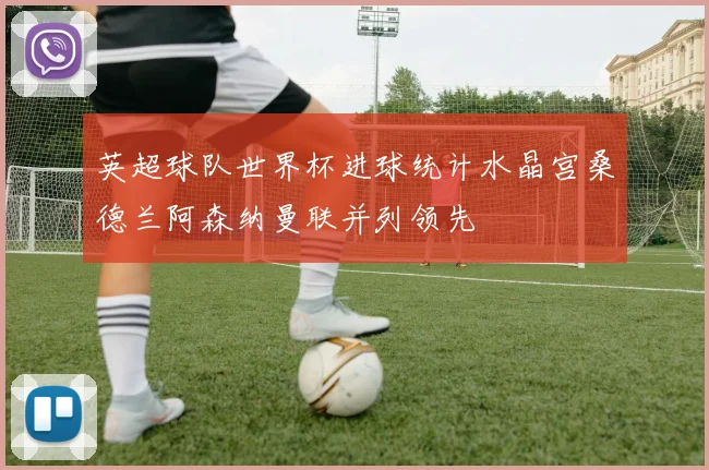 英超球队世界杯进球统计水晶宫桑德兰阿森纳曼联并列领先