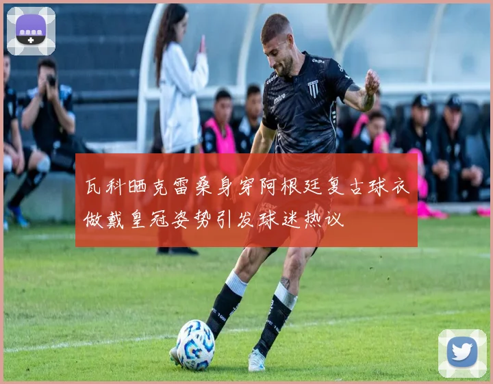 瓦科晒克雷桑身穿阿根廷复古球衣做戴皇冠姿势引发球迷热议