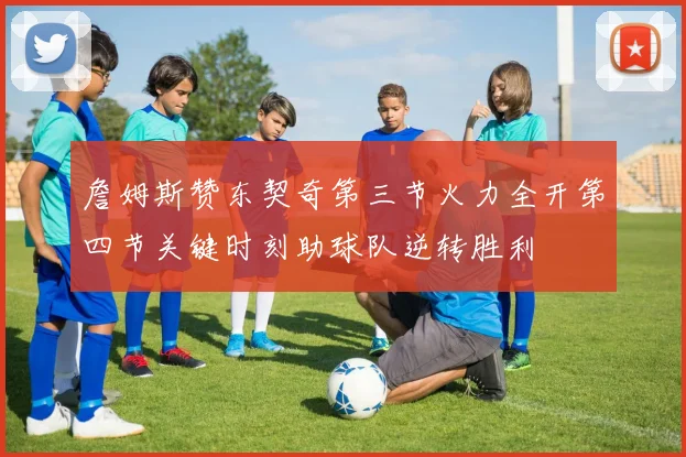 詹姆斯赞东契奇第三节火力全开第四节关键时刻助球队逆转胜利