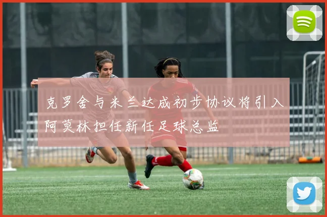克罗舍与米兰达成初步协议将引入阿莫林担任新任足球总监