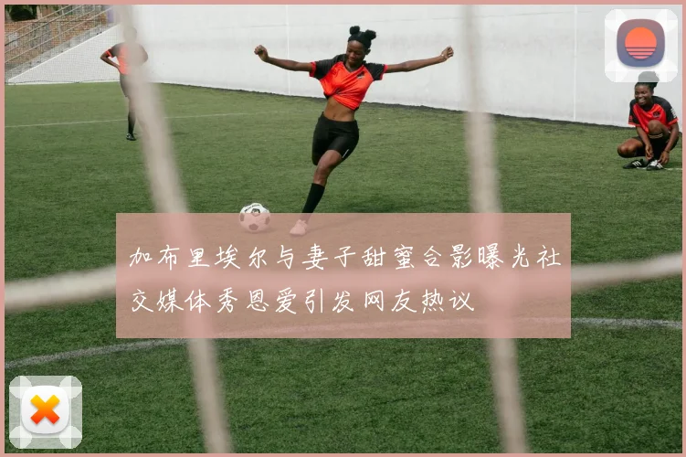 加布里埃尔与妻子甜蜜合影曝光社交媒体秀恩爱引发网友热议