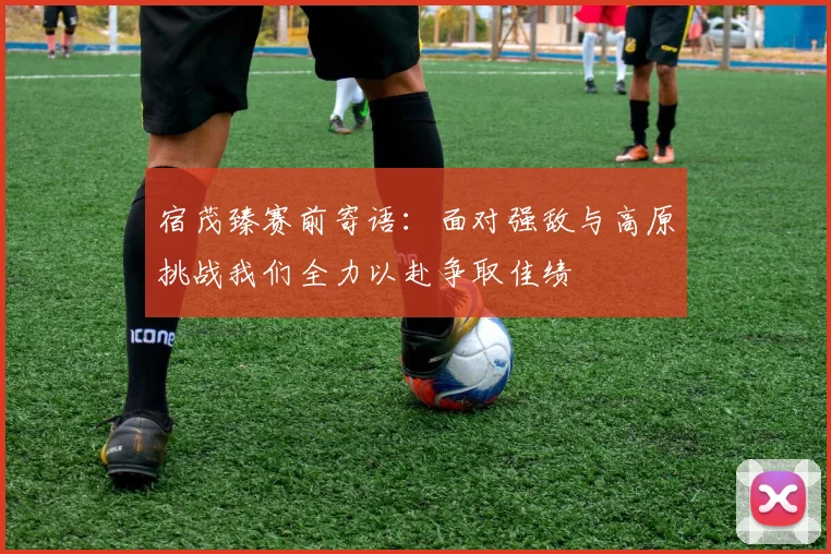 宿茂臻赛前寄语：面对强敌与高原挑战我们全力以赴争取佳绩