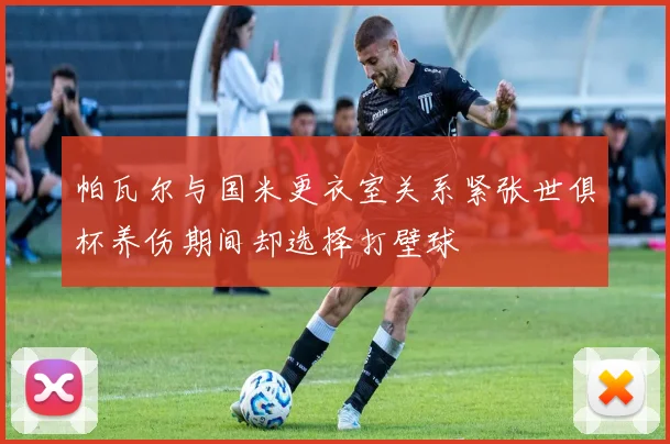 帕瓦尔与国米更衣室关系紧张世俱杯养伤期间却选择打壁球