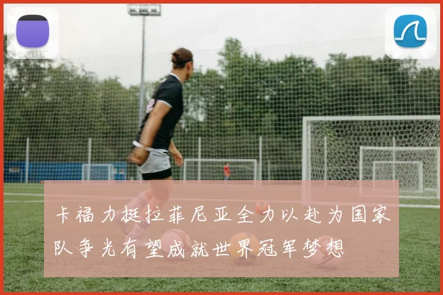 卡福力挺拉菲尼亚全力以赴为国家队争光有望成就世界冠军梦想