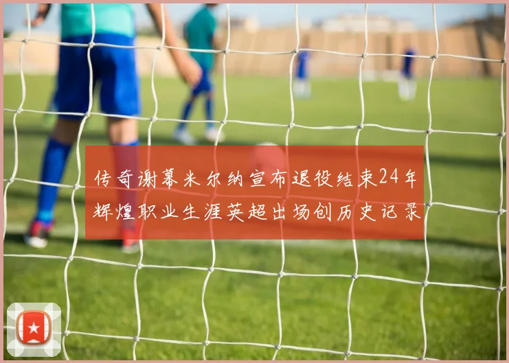 传奇谢幕米尔纳宣布退役结束24年辉煌职业生涯英超出场创历史记录