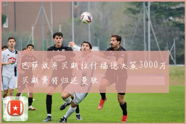 巴萨放弃买断拉什福德决策3000万买断费将归还曼联
