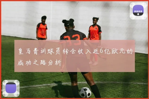 皇马青训球员转会收入近6亿欧元的成功之路分析