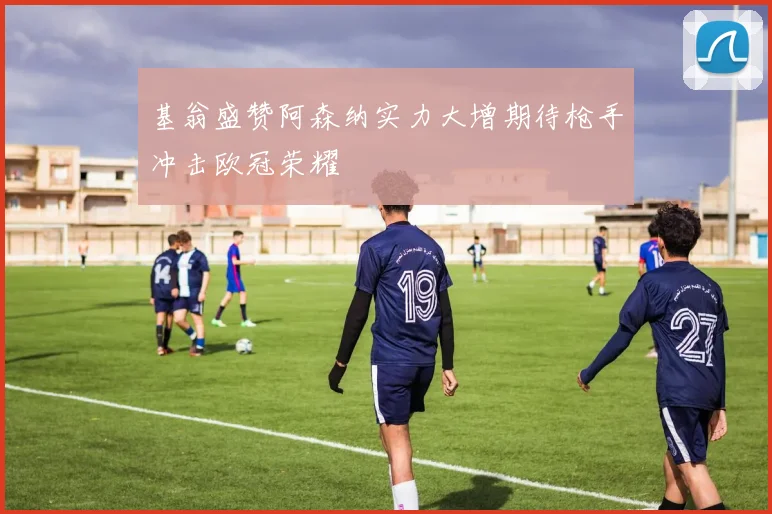 基翁盛赞阿森纳实力大增期待枪手冲击欧冠荣耀